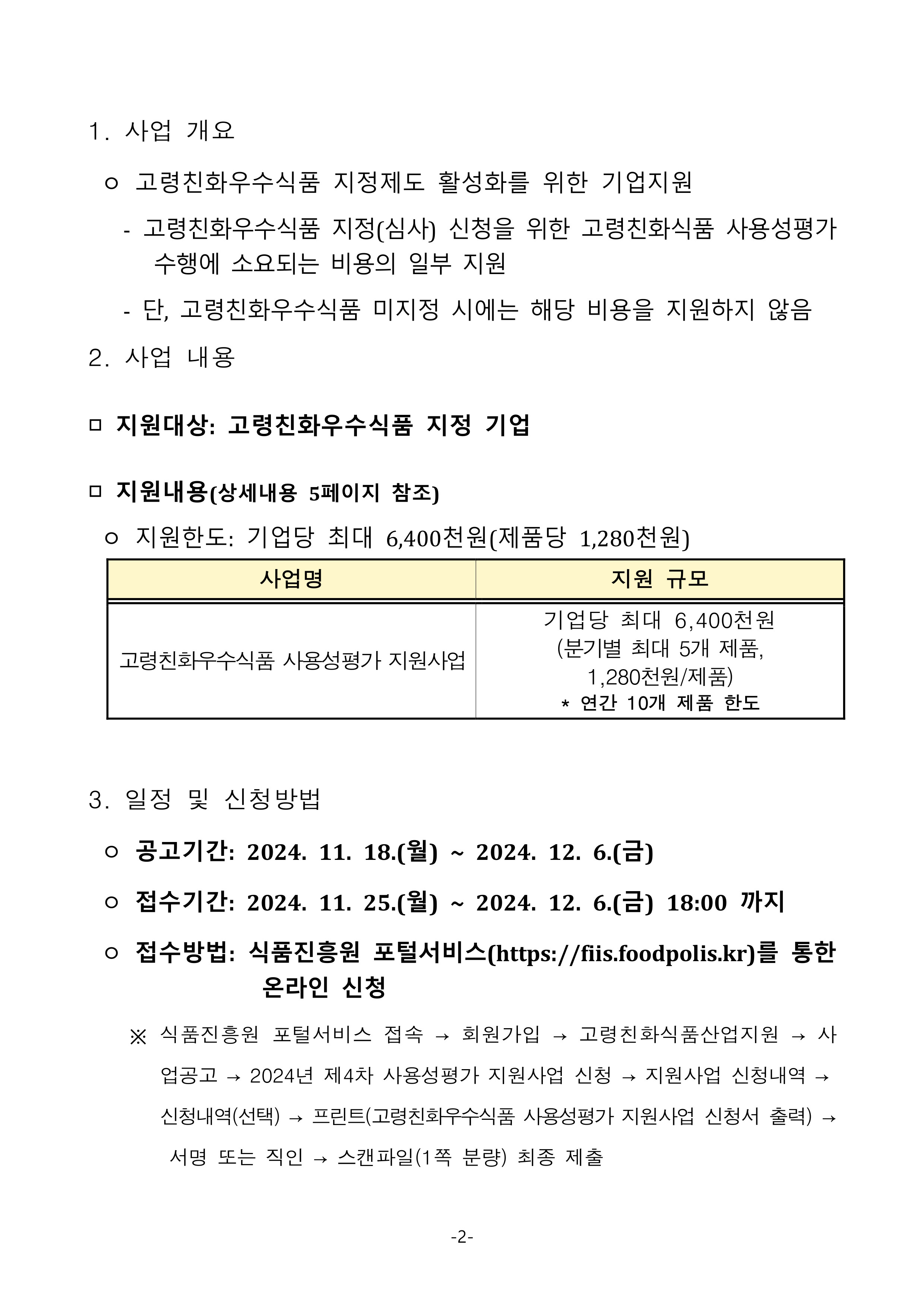 
1. 사업 개요
 ㅇ 고령친화우수식품 지정제도 활성화를 위한 기업지원
   - 고령친화우수식품 지정(심사) 신청을 위한 고령친화식품 사용성평가 수행에 소요되는 비용의 일부 지원
   - 단, 고령친화우수식품 미지정 시에는 해당 비용을 지원하지 않음
2. 사업 내용
□ 지원대상: 고령친화우수식품 지정 기업
□ 지원내용(상세내용 5페이지 참조)
 ㅇ 지원한도: 기업당 최대 6,400천원(제품당 1,280천원)

사업명
지원 규모
고령친화우수식품 사용성평가 지원사업
기업당 최대 6,400천원
(분기별 최대 5개 제품, 1,280천원/제품)
* 연간 10개 제품 한도

3. 일정 및 신청방법
 ㅇ 공고기간: 2024. 11. 18.(월) ~ 2024. 12. 6.(금)
 ㅇ 접수기간: 2024. 11. 25.(월) ~ 2024. 12. 6.(금) 18:00 까지
 ㅇ 접수방법: 식품진흥원 포털서비스(https://fiis.foodpolis.kr)를 통한 온라인 신청
    ※ 식품진흥원 포털서비스 접속 → 회원가입 → 고령친화식품산업지원 → 사업공고 → 2024년 제4차 사용성평가 지원사업 신청 → 지원사업 신청내역 → 신청내역(선택) → 프린트(고령친화우수식품 사용성평가 지원사업 신청서 출력) → 서명 또는 직인 → 스캔파일(1쪽 분량) 최종 제출
