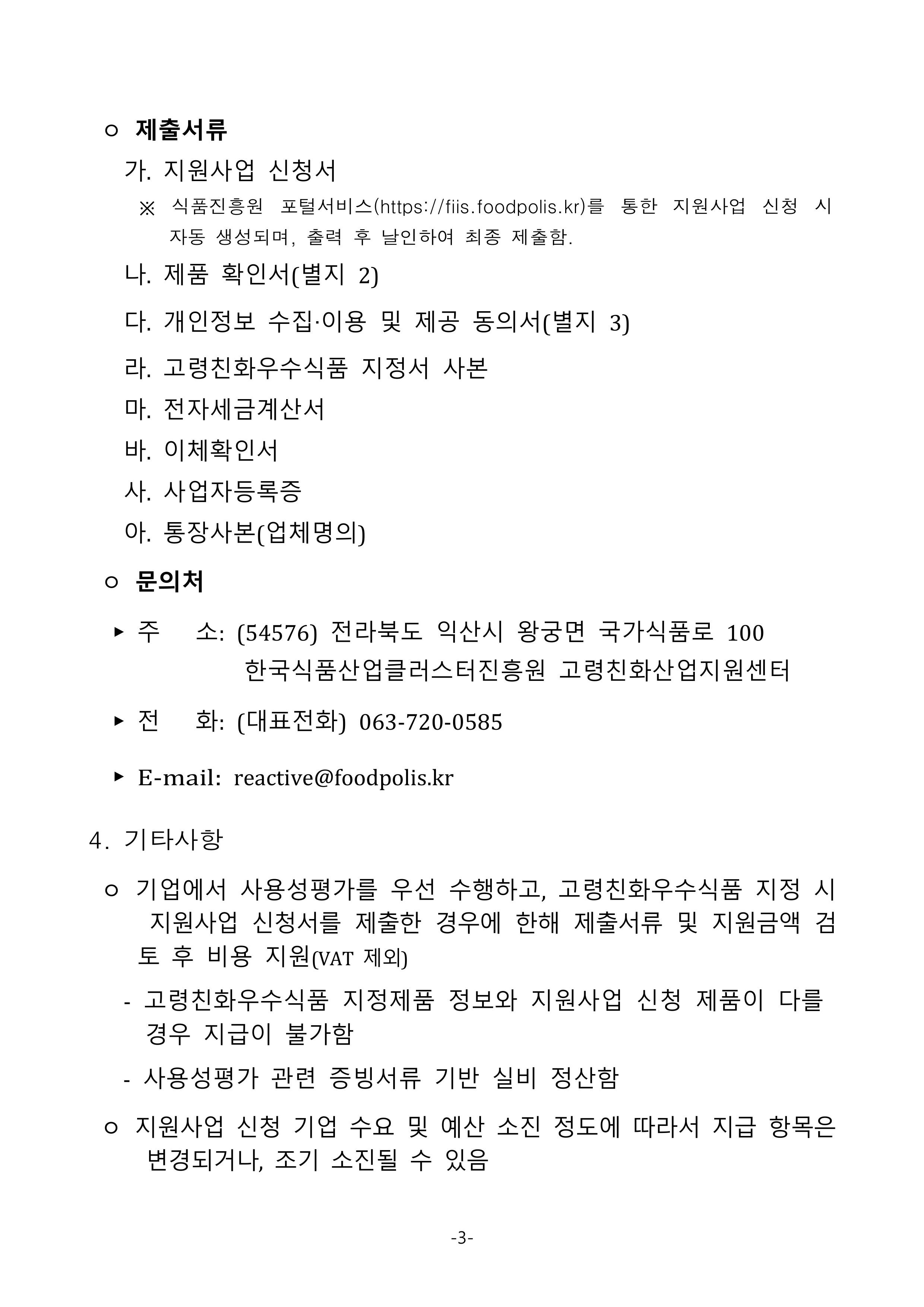 
 ㅇ 제출서류
   가. 지원사업 신청서
     ※ 식품진흥원 포털서비스(https://fiis.foodpolis.kr)를 통한 지원사업 신청 시 자동 생성되며, 출력 후 날인하여 최종 제출함.
   나. 제품 확인서(별지 2)
   다. 개인정보 수집‧이용 및 제공 동의서(별지 3)
   라. 고령친화우수식품 지정서 사본
   마. 전자세금계산서
   바. 이체확인서
   사. 사업자등록증
   아. 통장사본(업체명의)
 ㅇ 문의처
  ▶ 주   소: (54576) 전라북도 익산시 왕궁면 국가식품로 100한국식품산업클러스터진흥원 고령친화산업지원센터
  ▶ 전   화: (대표전화) 063-720-0585
  ▶ E-mail: reactive@foodpolis.kr
4. 기타사항
 ㅇ 기업에서 사용성평가를 우선 수행하고, 고령친화우수식품 지정 시 지원사업 신청서를 제출한 경우에 한해 제출서류 및 지원금액 검토 후 비용 지원(VAT 제외)
   - 고령친화우수식품 지정제품 정보와 지원사업 신청 제품이 다를 경우 지급이 불가함
   - 사용성평가 관련 증빙서류 기반 실비 정산함
