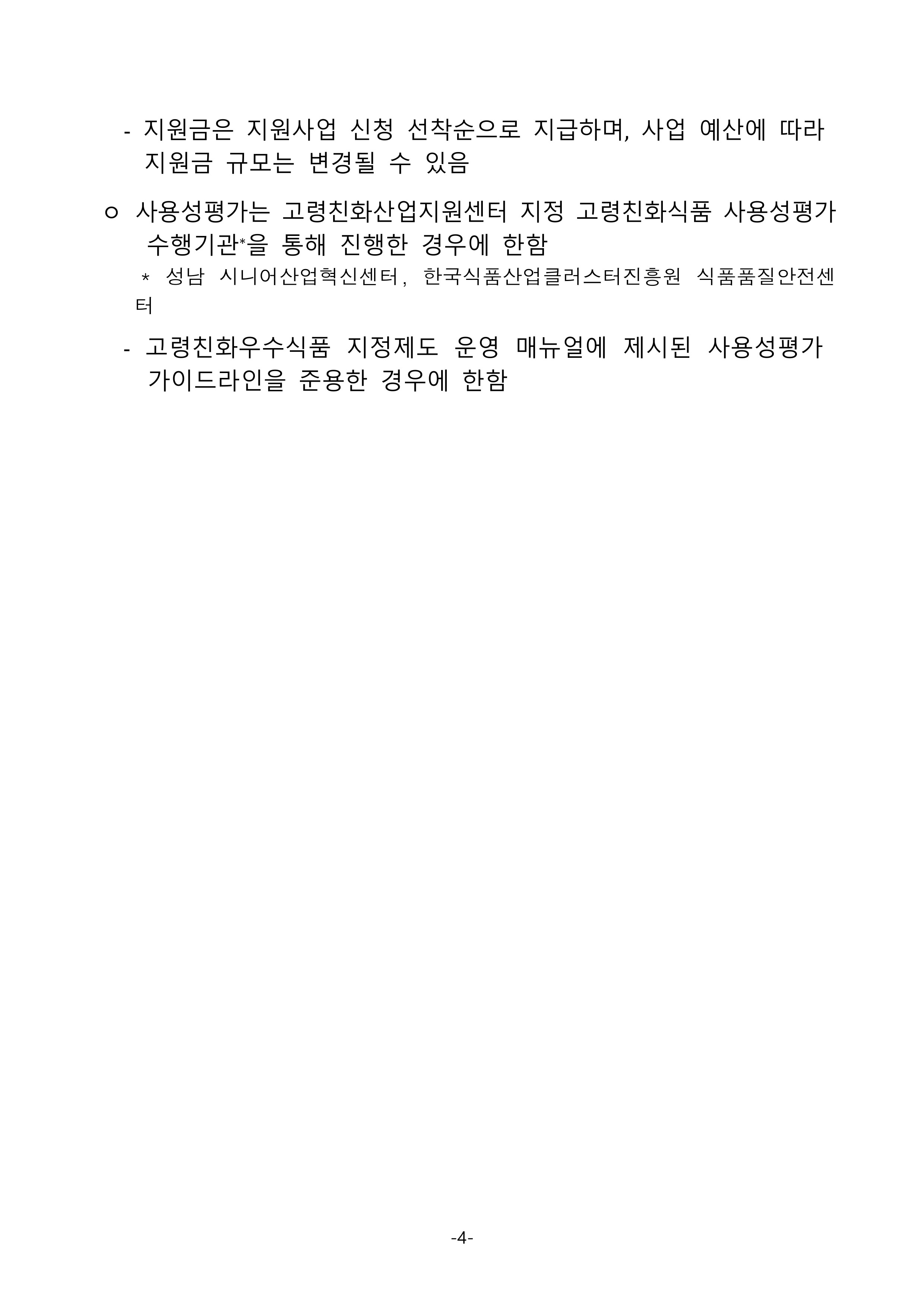 
ㅇ 지원사업 신청 기업 수요 및 예산 소진 정도에 따라서 지급 항목은 변경되거나, 조기 소진될 수 있음
   - 지원금은 지원사업 신청 선착순으로 지급하며, 사업 예산에 따라 지원금 규모는 변경될 수 있음
 ㅇ 사용성평가는 고령친화산업지원센터 지정 고령친화식품 사용성평가 수행기관*을 통해 진행한 경우에 한함
* 성남 시니어산업혁신센터, 한국식품산업클러스터진흥원 식품품질안전센터
   - 고령친화우수식품 지정제도 운영 매뉴얼에 제시된 사용성평가 가이드라인을 준용한 경우에 한함

