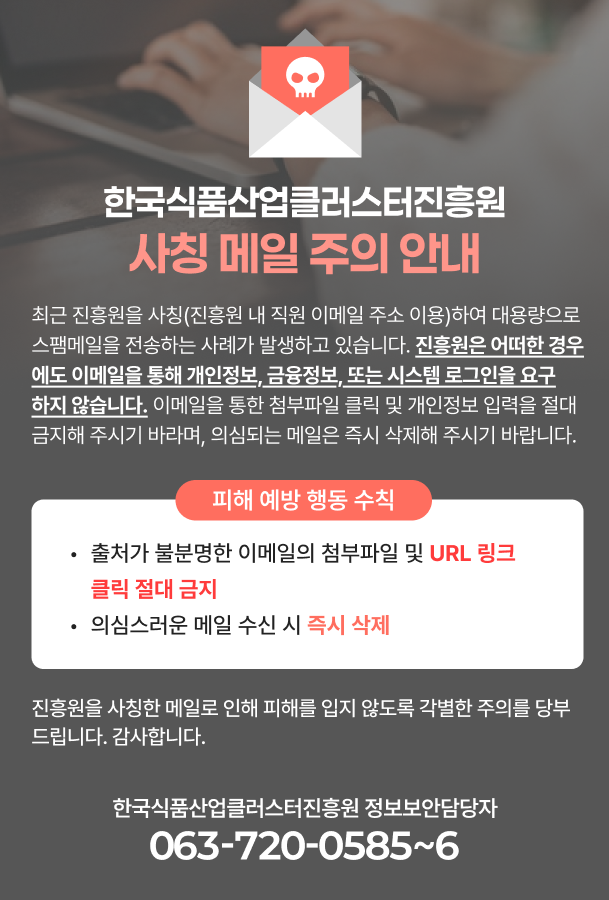 대표홈페이지에 아래 내용에 대한 홈페이지 팝업 글 및 공지사항 게시 부탁드리겠습니다. --------------------------------------------------------------------------------------------- [주의] 한국식품산업클러스터진흥원 사칭 메일 주의 안내  최근 진흥원을 사칭(진흥원 내 직원 이메일 주소 이용)하여 대용량으로 스팸메일을 전송하는 사례가 발생하고 있습니다.  진흥원은 어떠한 경우에도 이메일을 통해 개인정보, 금융정보, 또는 시스템 로그인을 요구하지 않습니다.  이메일을 통한 첨부파일 클릭 및 개인정보 입력을 절대 금지해 주시기 바라며, 의심되는 메일은 즉시 삭제해 주시기 바랍니다.  [피해 예방 행동 수칙] 출처가 불분명한 이메일의 첨부파일 및 URL 링크 클릭 절대 금지 의심스러운 메일 수신 시 즉시 삭제  진흥원을 사칭한 메일로 인해 피해를 입지 않도록 각별한 주의를 당부드립니다.  감사합니다.  한국식품산업클러스터진흥원 정보보안담당자: 063-720-0585~6