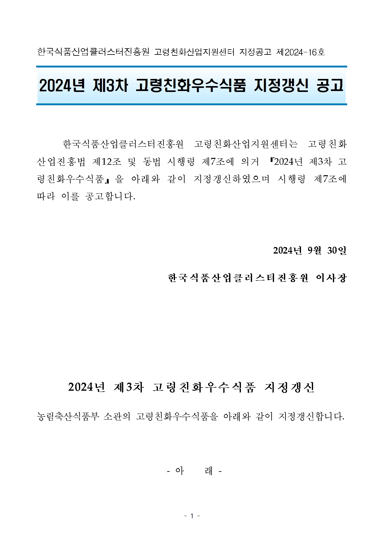 

한국식품클러스터진흥원 고령친화산업지원센터 지정공고 제 2024-16호
2024년 제3차 고령친화우수식품 지정갱신 공고
한국식품클러스터진흥원 고령친화산업지원센터는 고령친화산업진흥법 제12조 및 동법 시행령 제 7조에 의거 2024년 제3차 고령친화우수식품』 을 아래와 같이 지정갱신하였으며 시행령 제7조에
따라 이를 공고합니다.
2024년 9월 30일
한국식품산업클러스터진흥원 이사장

2024년 제3차 고령친화우수식품 지정갱신
농림축산식품부 소관의 고령친화우수식품을 아래와 같이 지정갱신합니다.
- 아래 -

