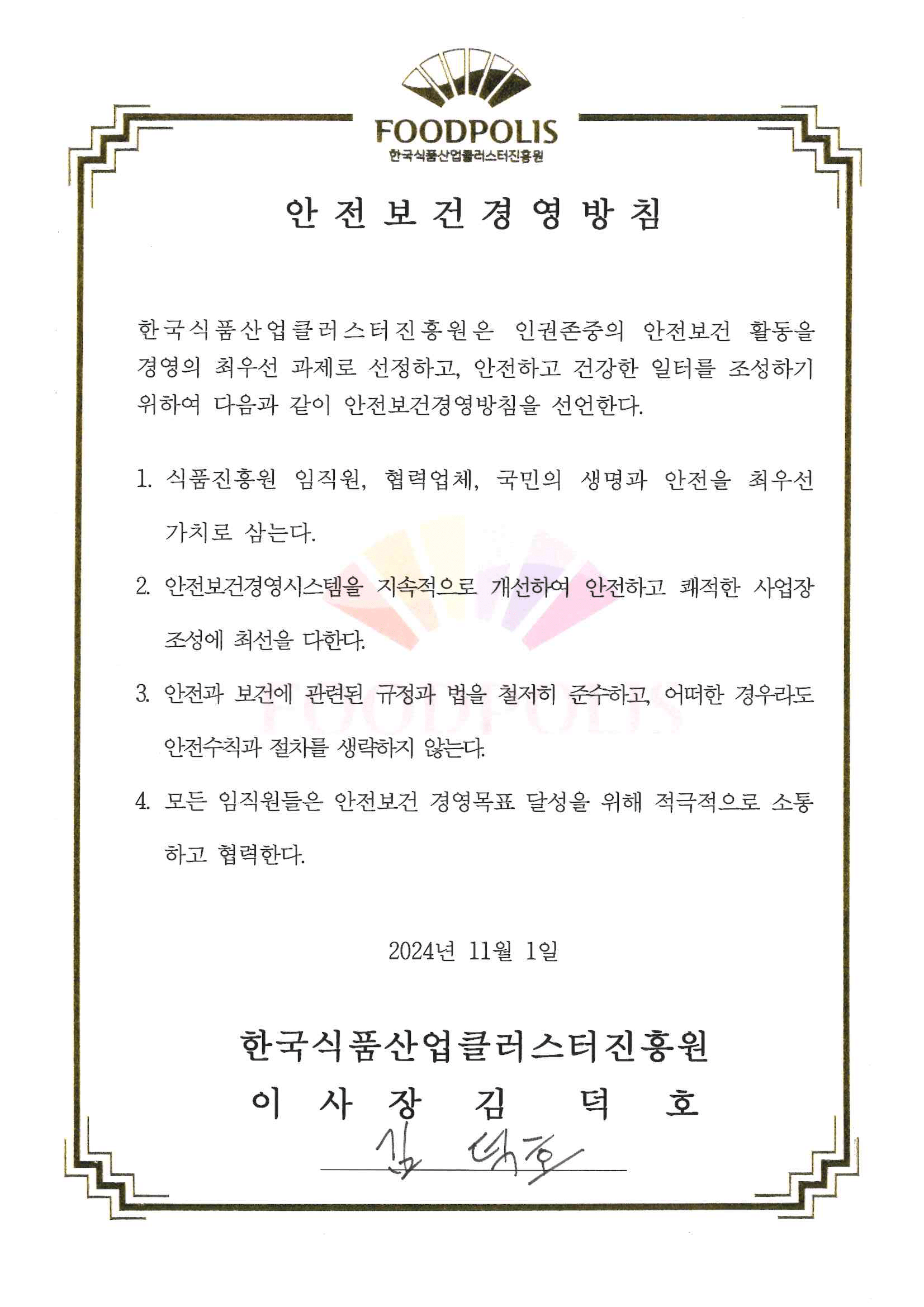 한국식품산업클러스터진흥원 안전보건경영방침 한국식품산업클러스터진흥원은 인권존중의 안전보건 활동을 경영의 최우선 과제로 선정하고, 안전하고 건강한 일터를 조성하기 위하여 다음과 같이 안전 보건 경영방침을 선언한다. 1.식품진흥원 임직원, 협력업체, 국민의 생명과 안전을 최우선 가치로 삼는다. 2.안전보건경영시스템을 지속적으로 개선하여 안전하고 쾌적한 사업장 조성에 최선을 다한다. 3. 안전과 보건에 관련된 규정과 법을 철저히 준수하고 어떠한 경우라도 안전수칙과 절차를 생략하지 않는다. 4. 모든 임직원들은 안전보건 경영목표 달성을 위해 적극적으로 소통하고 협력한다. 2024년 11월 1일 한국식품산업클러스터진흥원 이사장 김덕호
