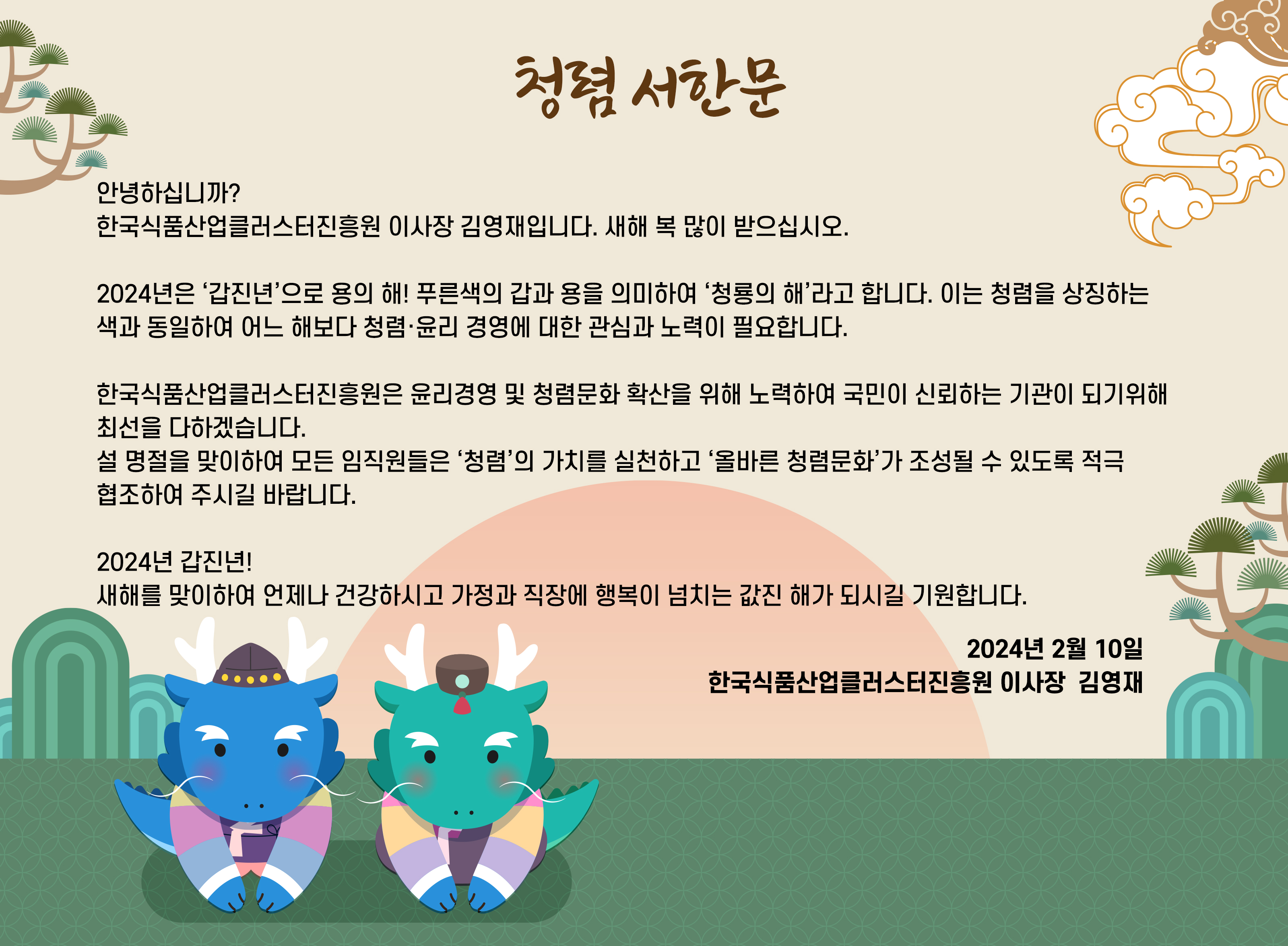 한국식품산업클러스터진흥원 
‘청렴 서한문’

  안녕하십니까? 
  한국식품산업클러스터진흥원 이사장 김영재입니다.
  새해 복 많이 받으십시오.

  2024년은 ‘갑진년’으로 용의 해! 푸른색의 갑과 용을 의미하여 ‘청룡의 해’라고 합니다. 이는 청렴을 상징하는 색과 동일하여 어느 해보다 청렴·윤리 경영에 대한 관심과 노력이 필요합니다.

  한국식품산업클러스터진흥원은 윤리경영 및 청렴문화 확산을 위해 노력하여 국민이 신뢰하는 기관이 되기위해 최선을 다하겠습니다.

  설 명절을 맞이하여 모든 임직원들은 ‘청렴’의 가치를 실천하고 ‘올바른 청렴문화’가 조성될 수 있도록 적극 협조하여 주시길 바랍니다.

  2024년 갑진년!
  새해를 맞이하여 언제나 건강하시고 가정과 직장에 행복이 넘치는 값진 해가 되시길 기원합니다. 

2024년 2월 10일

 한국식품산업클러스터진흥원 이사장  김영재